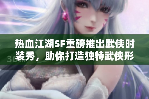 热血江湖SF重磅推出武侠时装秀，助你打造独特武侠形象