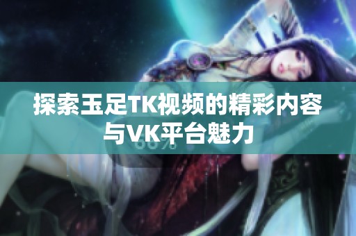 探索玉足TK视频的精彩内容与VK平台魅力