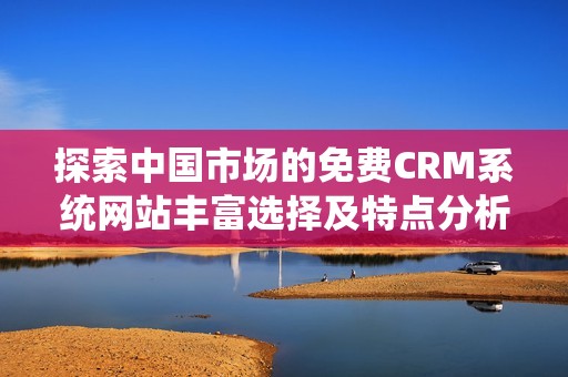 探索中国市场的免费CRM系统网站丰富选择及特点分析