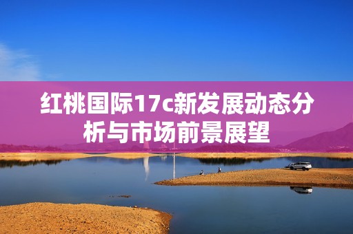 红桃国际17c新发展动态分析与市场前景展望