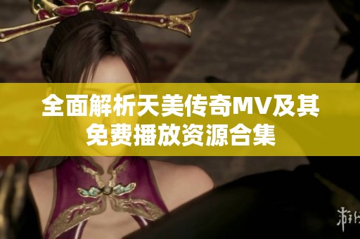 全面解析天美传奇MV及其免费播放资源合集