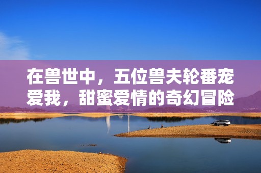 在兽世中，五位兽夫轮番宠爱我，甜蜜爱情的奇幻冒险之旅