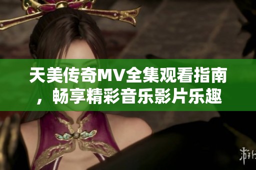 天美传奇MV全集观看指南，畅享精彩音乐影片乐趣