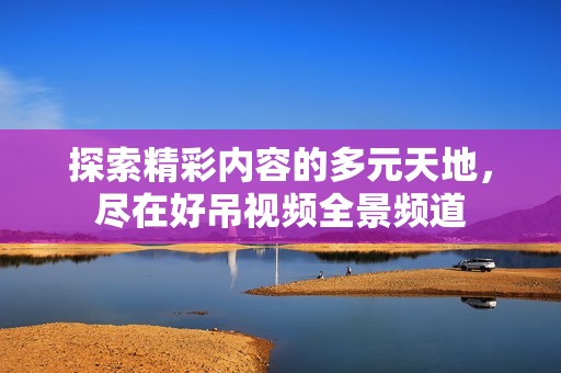 探索精彩内容的多元天地，尽在好吊视频全景频道