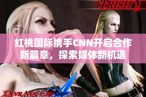 红桃国际携手CNN开启合作新篇章，探索媒体新机遇