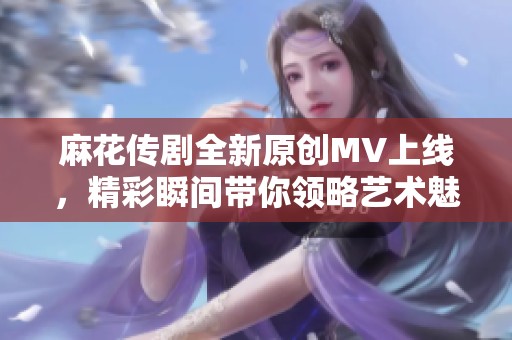 麻花传剧全新原创MV上线，精彩瞬间带你领略艺术魅力