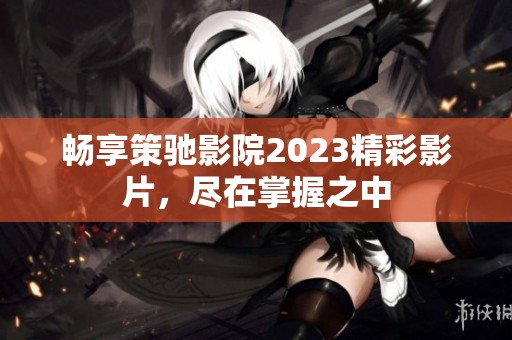 畅享策驰影院2023精彩影片，尽在掌握之中