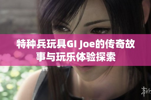 特种兵玩具GI Joe的传奇故事与玩乐体验探索