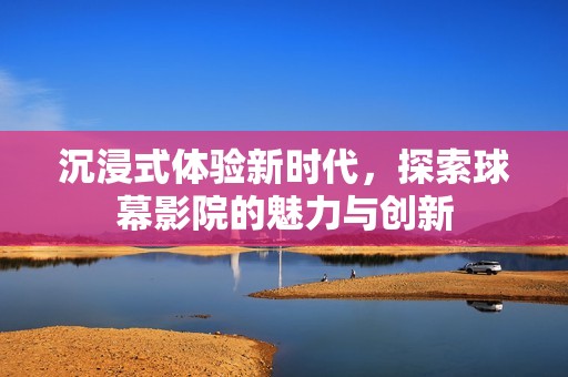 沉浸式体验新时代，探索球幕影院的魅力与创新