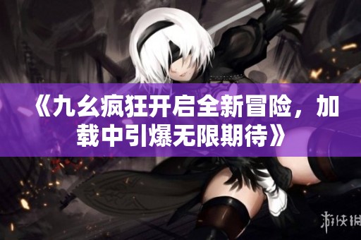 《九幺疯狂开启全新冒险，加载中引爆无限期待》