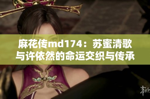 麻花传md174：苏蜜清歌与许依然的命运交织与传承故事