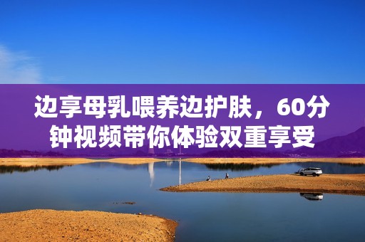 边享母乳喂养边护肤，60分钟视频带你体验双重享受