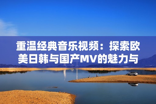 重温经典音乐视频：探索欧美日韩与国产MV的魅力与风格