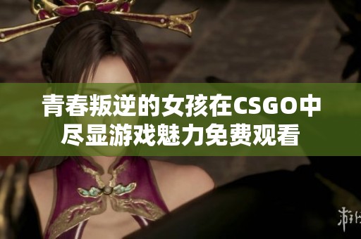 青春叛逆的女孩在CSGO中尽显游戏魅力免费观看