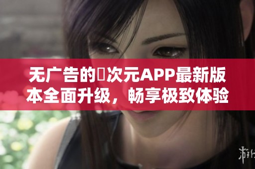 无广告的囧次元APP最新版本全面升级，畅享极致体验