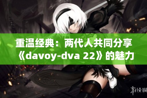 重温经典：两代人共同分享《davoy-dva 22》的魅力与故事