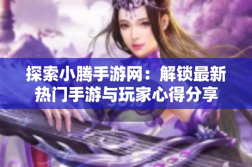 探索小腾手游网：解锁最新热门手游与玩家心得分享