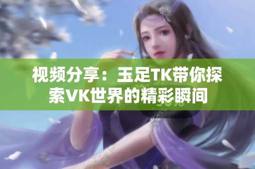 视频分享：玉足TK带你探索VK世界的精彩瞬间