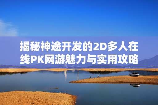 揭秘神途开发的2D多人在线PK网游魅力与实用攻略