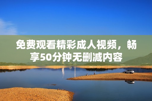 免费观看精彩成人视频，畅享50分钟无删减内容