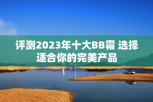 评测2023年十大BB霜 选择适合你的完美产品