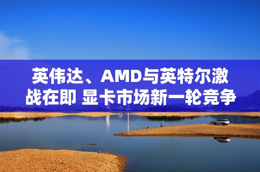 英伟达、AMD与英特尔激战在即 显卡市场新一轮竞争拉开帷幕