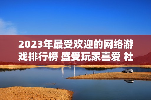 2023年最受欢迎的网络游戏排行榜 盛受玩家喜爱 社会新闻资讯