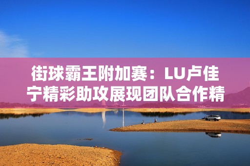 街球霸王附加赛：LU卢佳宁精彩助攻展现团队合作精神