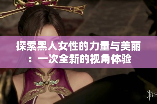 探索黑人女性的力量与美丽：一次全新的视角体验