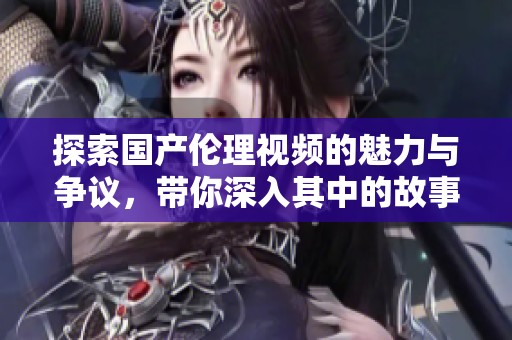 探索国产伦理视频的魅力与争议，带你深入其中的故事与思考
