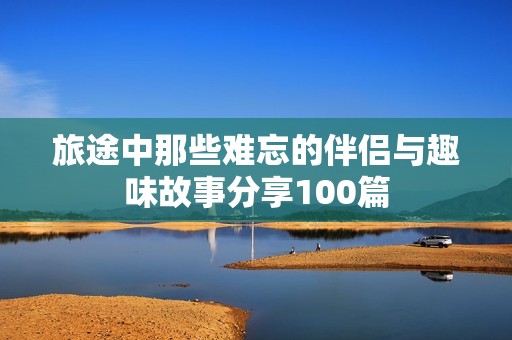 旅途中那些难忘的伴侣与趣味故事分享100篇