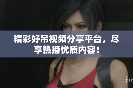 精彩好吊视频分享平台，尽享热播优质内容！