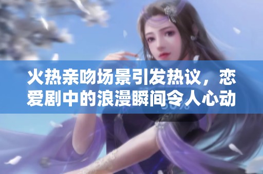 火热亲吻场景引发热议，恋爱剧中的浪漫瞬间令人心动