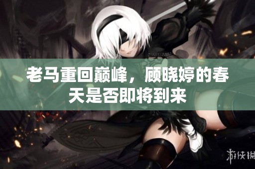 老马重回巅峰，顾晓婷的春天是否即将到来