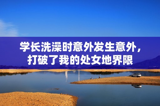 学长洗澡时意外发生意外，打破了我的处女地界限