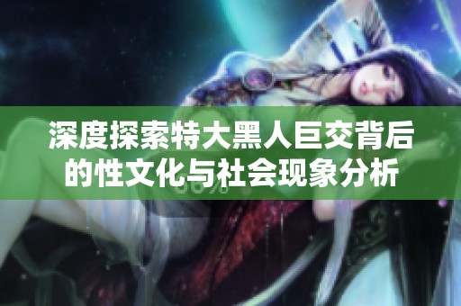 深度探索特大黑人巨交背后的性文化与社会现象分析