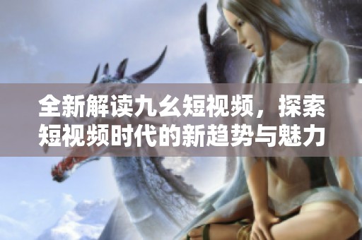 全新解读九幺短视频，探索短视频时代的新趋势与魅力