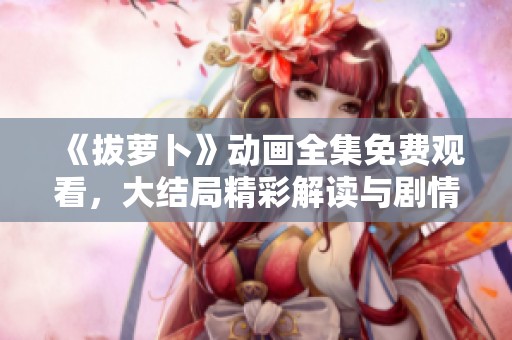 《拔萝卜》动画全集免费观看，大结局精彩解读与剧情分析