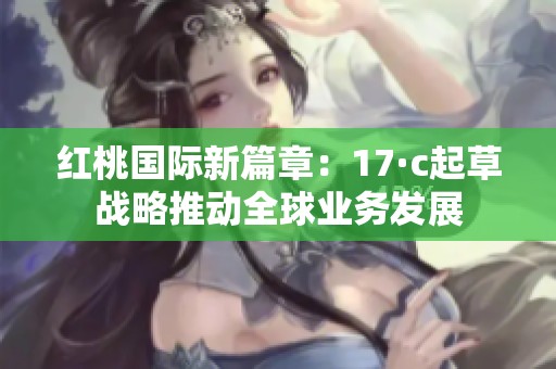红桃国际新篇章：17·c起草战略推动全球业务发展