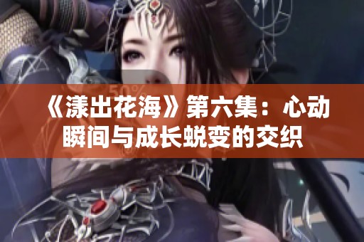 《漾出花海》第六集：心动瞬间与成长蜕变的交织