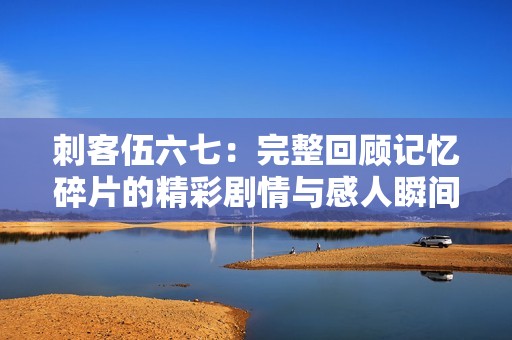 刺客伍六七：完整回顾记忆碎片的精彩剧情与感人瞬间