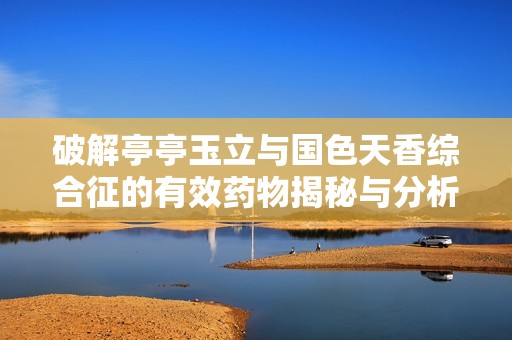 破解亭亭玉立与国色天香综合征的有效药物揭秘与分析