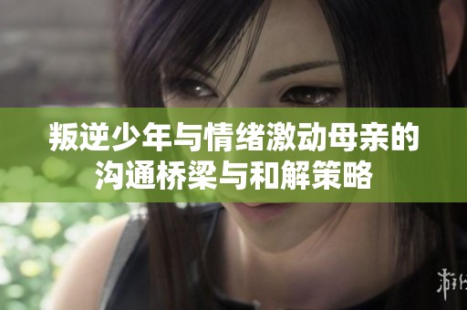 叛逆少年与情绪激动母亲的沟通桥梁与和解策略