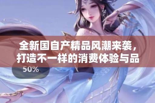 全新国自产精品风潮来袭，打造不一样的消费体验与品质生活