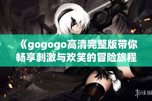 《gogogo高清完整版带你畅享刺激与欢笑的冒险旅程》