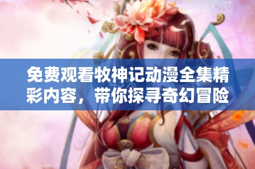免费观看牧神记动漫全集精彩内容，带你探寻奇幻冒险之旅