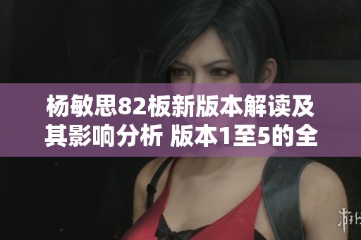 杨敏思82板新版本解读及其影响分析 版本1至5的全面探讨