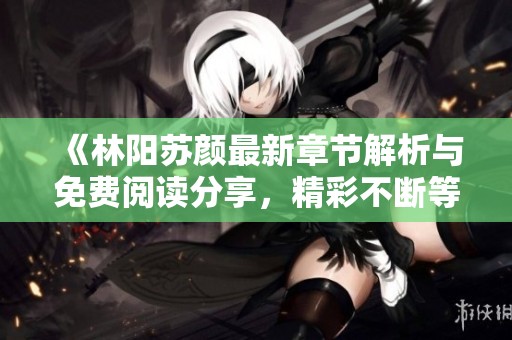 《林阳苏颜最新章节解析与免费阅读分享，精彩不断等你来》