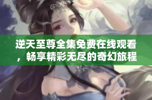 逆天至尊全集免费在线观看，畅享精彩无尽的奇幻旅程