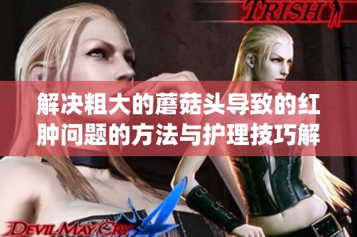 解决粗大的蘑菇头导致的红肿问题的方法与护理技巧解析(1)